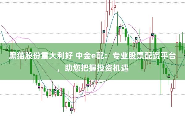 黑猫股份重大利好 中金e配：专业股票配资平台，助您把握投资机遇