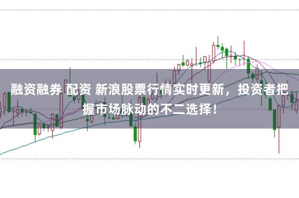 融资融券 配资 新浪股票行情实时更新，投资者把握市场脉动的不二选择！