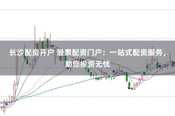 长沙配资开户 股票配资门户：一站式配资服务，助您投资无忧