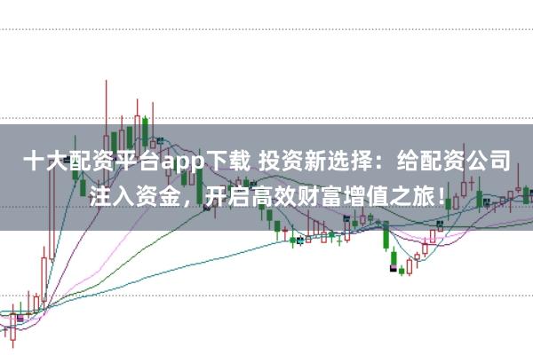 十大配资平台app下载 投资新选择：给配资公司注入资金，开启高效财富增值之旅！