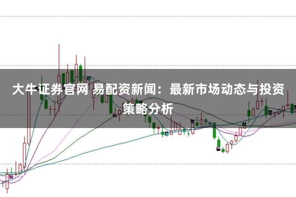 大牛证券官网 易配资新闻：最新市场动态与投资策略分析