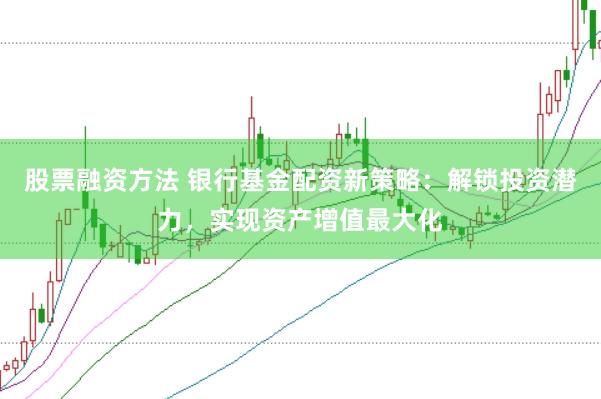 股票融资方法 银行基金配资新策略：解锁投资潜力，实现资产增值最大化