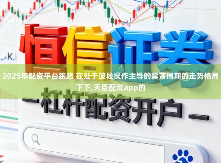 2025年配资平台跑路 在处于波段操作主导的震荡周期的走势格局下下,天臣配资app的