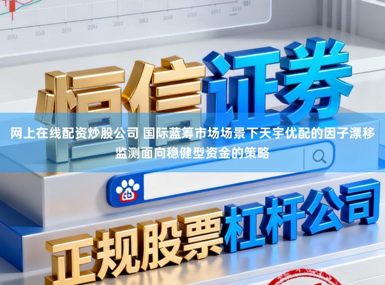 网上在线配资炒股公司 国际蓝筹市场场景下天宇优配的因子漂移监测面向稳健型资金的策略