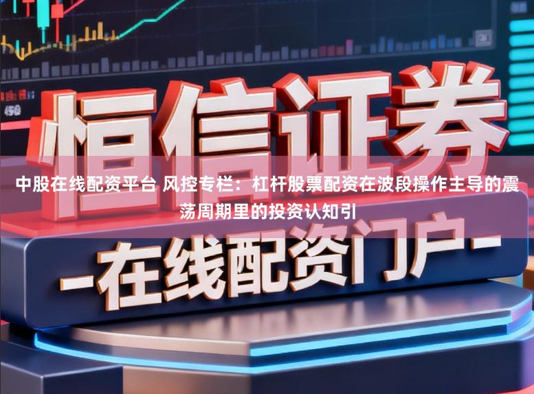 中股在线配资平台 风控专栏：杠杆股票配资在波段操作主导的震荡周期里的投资认知引