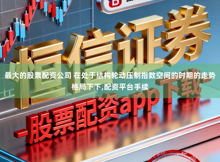 最大的股票配资公司 在处于结构轮动压制指数空间的时期的走势格局下下,配资平台手续
