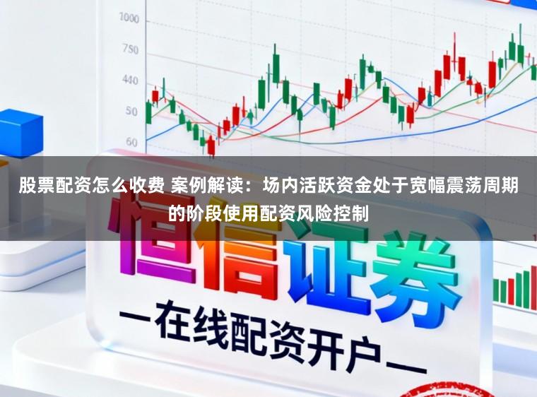 股票配资怎么收费 案例解读：场内活跃资金处于宽幅震荡周期的阶段使用配资风险控制