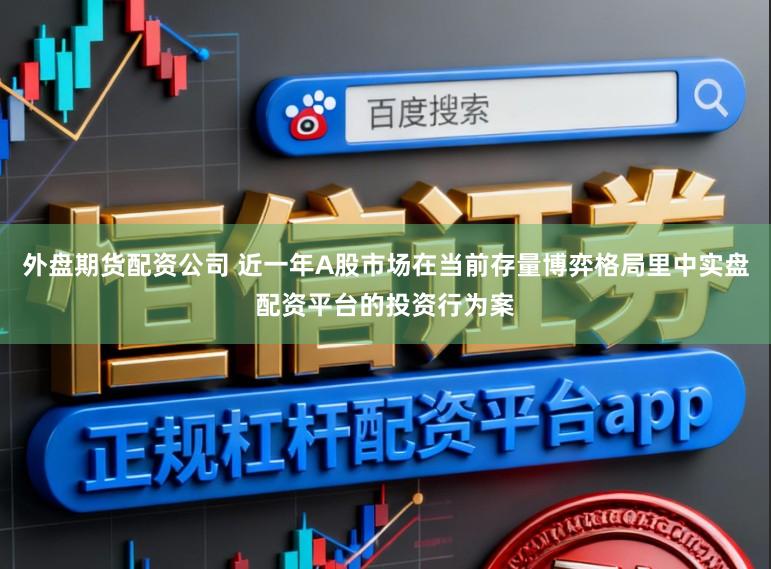 外盘期货配资公司 近一年A股市场在当前存量博弈格局里中实盘配资平台的投资行为案