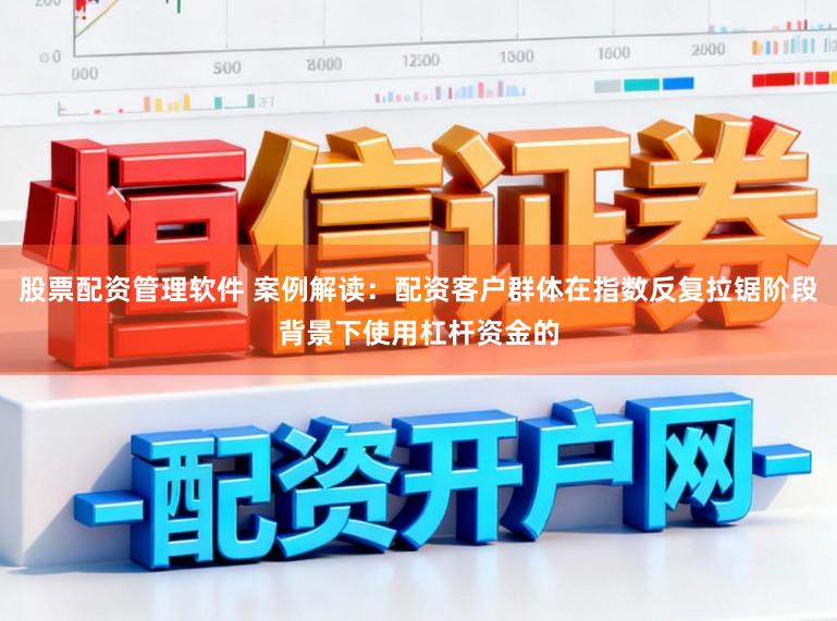 股票配资管理软件 案例解读：配资客户群体在指数反复拉锯阶段背景下使用杠杆资金的