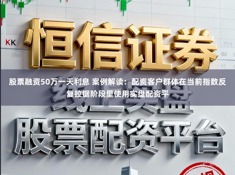 股票融资50万一天利息 案例解读：配资客户群体在当前指数反复拉锯阶段里使用实盘配资平