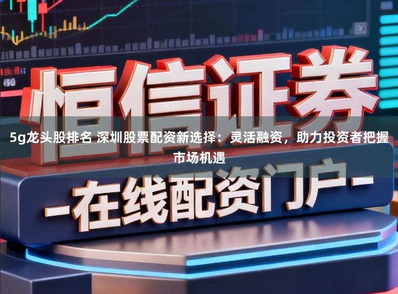 5g龙头股排名 深圳股票配资新选择：灵活融资，助力投资者把握市场机遇